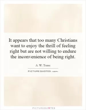 It appears that too many Christians want to enjoy the thrill of feeling right but are not willing to endure the inconvenience of being right Picture Quote #1