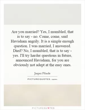 Are you married? Yes, I mumbled, that is to say - no. Come, come, said Havisham angrily. It is a simple enough question. I was married, I answered. Died? No, I mumbled, that is to say - yes. I'll try harder questions in future, announced Havisham, for you are obviously not adept at the easy ones Picture Quote #1