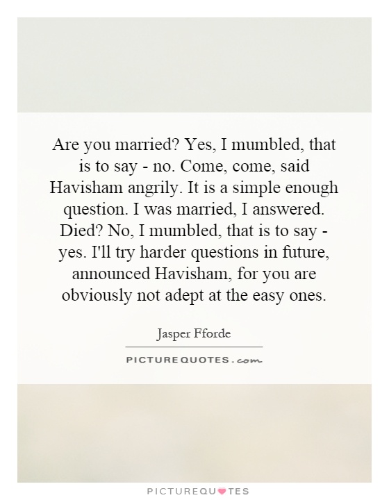 Are you married? Yes, I mumbled, that is to say - no. Come, come, said Havisham angrily. It is a simple enough question. I was married, I answered. Died? No, I mumbled, that is to say - yes. I'll try harder questions in future, announced Havisham, for you are obviously not adept at the easy ones Picture Quote #1