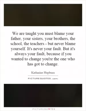 We are taught you must blame your father, your sisters, your brothers, the school, the teachers - but never blame yourself. It's never your fault. But it's always your fault, because if you wanted to change you're the one who has got to change Picture Quote #1