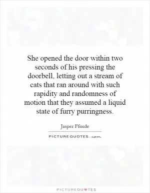 She opened the door within two seconds of his pressing the doorbell, letting out a stream of cats that ran around with such rapidity and randomness of motion that they assumed a liquid state of furry purringness Picture Quote #1