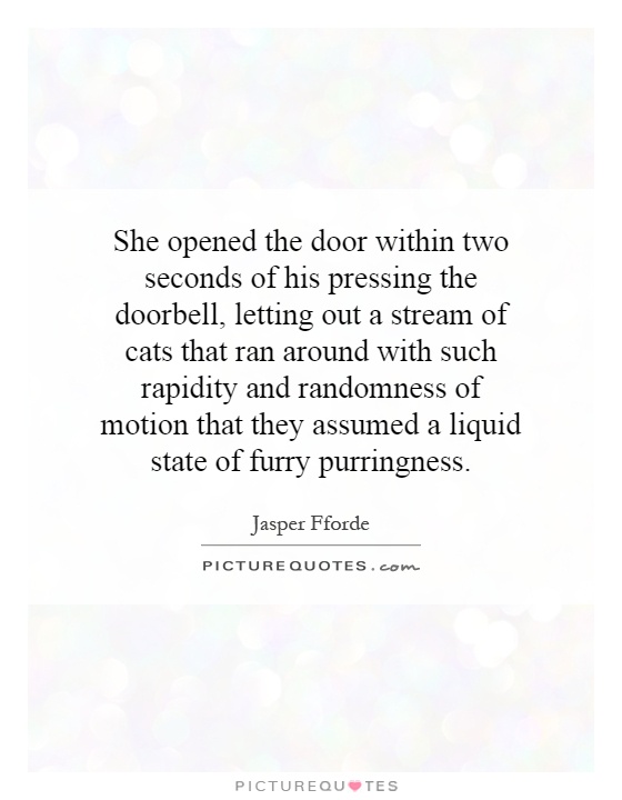She opened the door within two seconds of his pressing the doorbell, letting out a stream of cats that ran around with such rapidity and randomness of motion that they assumed a liquid state of furry purringness Picture Quote #1