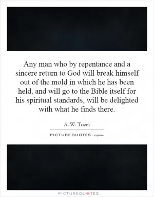 Any man who by repentance and a sincere return to God will break himself out of the mold in which he has been held, and will go to the Bible itself for his spiritual standards, will be delighted with what he finds there Picture Quote #1