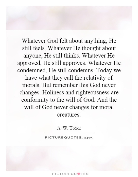 Whatever God felt about anything, He still feels. Whatever He thought about anyone, He still thinks. Whatever He approved, He still approves. Whatever He condemned, He still condemns. Today we have what they call the relativity of morals. But remember this God never changes. Holiness and righteousness are conformity to the will of God. And the will of God never changes for moral creatures Picture Quote #1