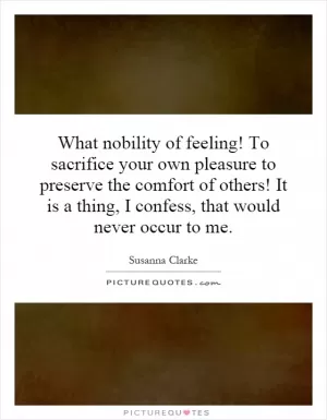 What nobility of feeling! To sacrifice your own pleasure to preserve the comfort of others! It is a thing, I confess, that would never occur to me Picture Quote #1