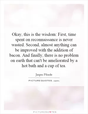 Okay, this is the wisdom: First, time spent on reconnaissance is never wasted. Second, almost anything can be improved with the addition of bacon. And finally, there is no problem on earth that can't be ameliorated by a hot bath and a cup of tea Picture Quote #1