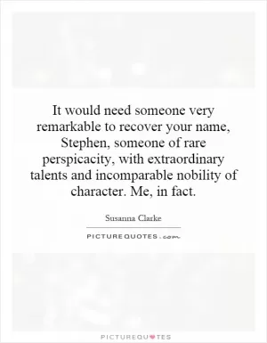 It would need someone very remarkable to recover your name, Stephen, someone of rare perspicacity, with extraordinary talents and incomparable nobility of character. Me, in fact Picture Quote #1