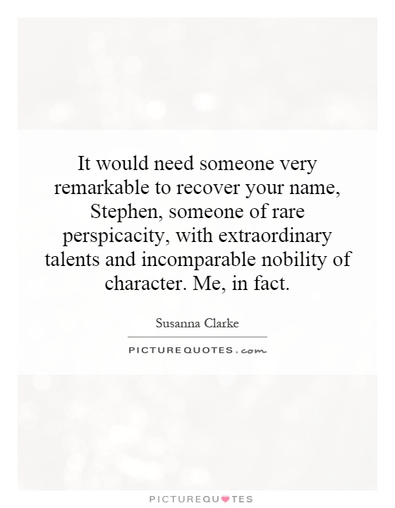 It would need someone very remarkable to recover your name, Stephen, someone of rare perspicacity, with extraordinary talents and incomparable nobility of character. Me, in fact Picture Quote #1