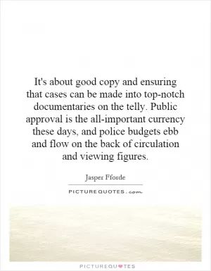 It's about good copy and ensuring that cases can be made into top-notch documentaries on the telly. Public approval is the all-important currency these days, and police budgets ebb and flow on the back of circulation and viewing figures Picture Quote #1