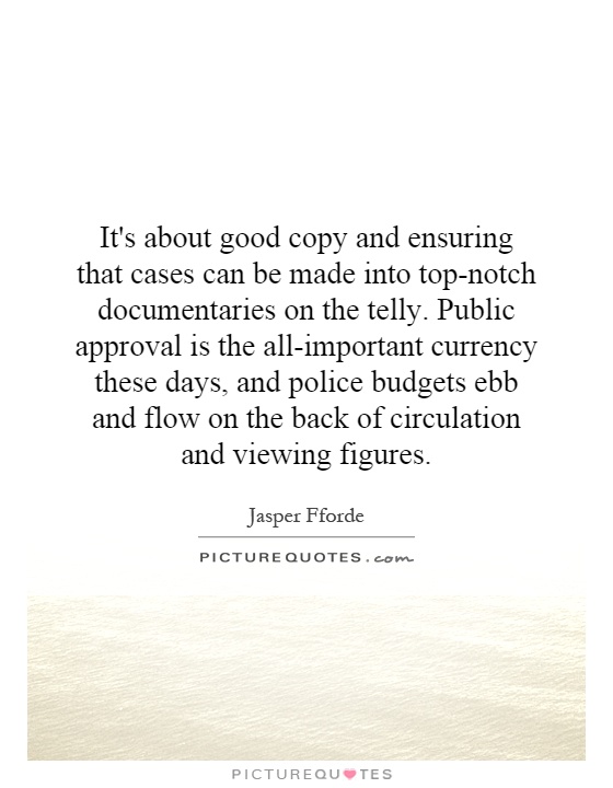 It's about good copy and ensuring that cases can be made into top-notch documentaries on the telly. Public approval is the all-important currency these days, and police budgets ebb and flow on the back of circulation and viewing figures Picture Quote #1
