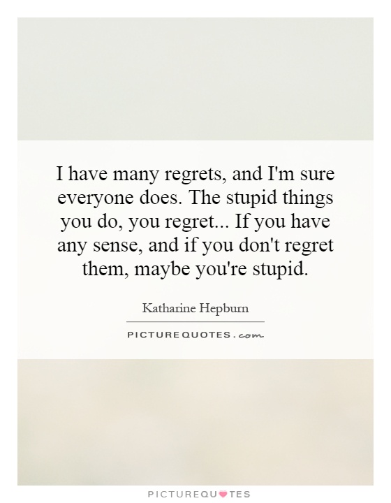 I have many regrets, and I'm sure everyone does. The stupid things you do, you regret...   If you have any sense, and if you don't regret them, maybe you're stupid Picture Quote #1