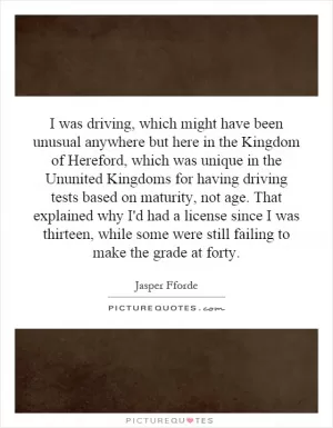 I was driving, which might have been unusual anywhere but here in the Kingdom of Hereford, which was unique in the Ununited Kingdoms for having driving tests based on maturity, not age. That explained why I'd had a license since I was thirteen, while some were still failing to make the grade at forty Picture Quote #1