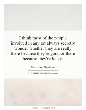 I think most of the people involved in any art always secretly wonder whether they are really there because they're good or there because they're lucky Picture Quote #1
