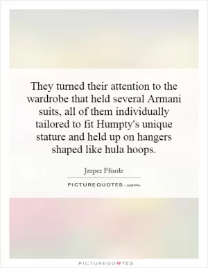 They turned their attention to the wardrobe that held several Armani suits, all of them individually tailored to fit Humpty's unique stature and held up on hangers shaped like hula hoops Picture Quote #1