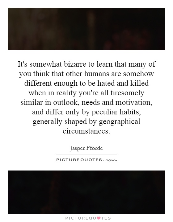 It's somewhat bizarre to learn that many of you think that other humans are somehow different enough to be hated and killed when in reality you're all tiresomely similar in outlook, needs and motivation, and differ only by peculiar habits, generally shaped by geographical circumstances Picture Quote #1