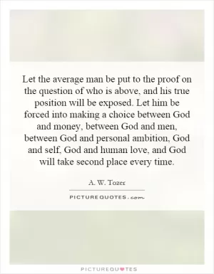 Let the average man be put to the proof on the question of who is above, and his true position will be exposed. Let him be forced into making a choice between God and money, between God and men, between God and personal ambition, God and self, God and human love, and God will take second place every time Picture Quote #1