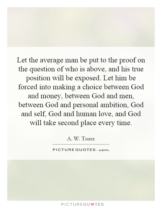 Let the average man be put to the proof on the question of who is above, and his true position will be exposed. Let him be forced into making a choice between God and money, between God and men, between God and personal ambition, God and self, God and human love, and God will take second place every time Picture Quote #1