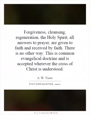 Forgiveness, cleansing, regeneration, the Holy Spirit, all answers to prayer, are given to faith and received by faith. There is no other way. This is common evangelical doctrine and is accepted wherever the cross of Christ is understood Picture Quote #1