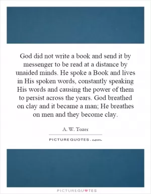 God did not write a book and send it by messenger to be read at a distance by unaided minds. He spoke a Book and lives in His spoken words, constantly speaking His words and causing the power of them to persist across the years. God breathed on clay and it became a man; He breathes on men and they become clay Picture Quote #1
