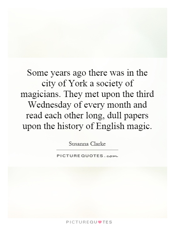 Some years ago there was in the city of York a society of magicians. They met upon the third Wednesday of every month and read each other long, dull papers upon the history of English magic Picture Quote #1