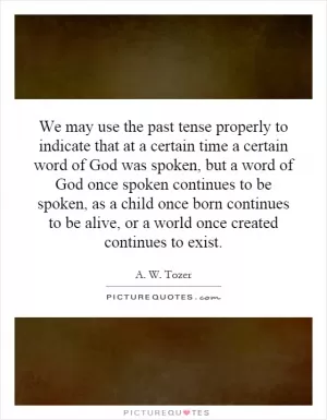We may use the past tense properly to indicate that at a certain time a certain word of God was spoken, but a word of God once spoken continues to be spoken, as a child once born continues to be alive, or a world once created continues to exist Picture Quote #1