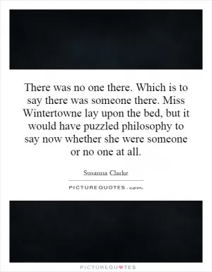 There was no one there. Which is to say there was someone there. Miss Wintertowne lay upon the bed, but it would have puzzled philosophy to say now whether she were someone or no one at all Picture Quote #1