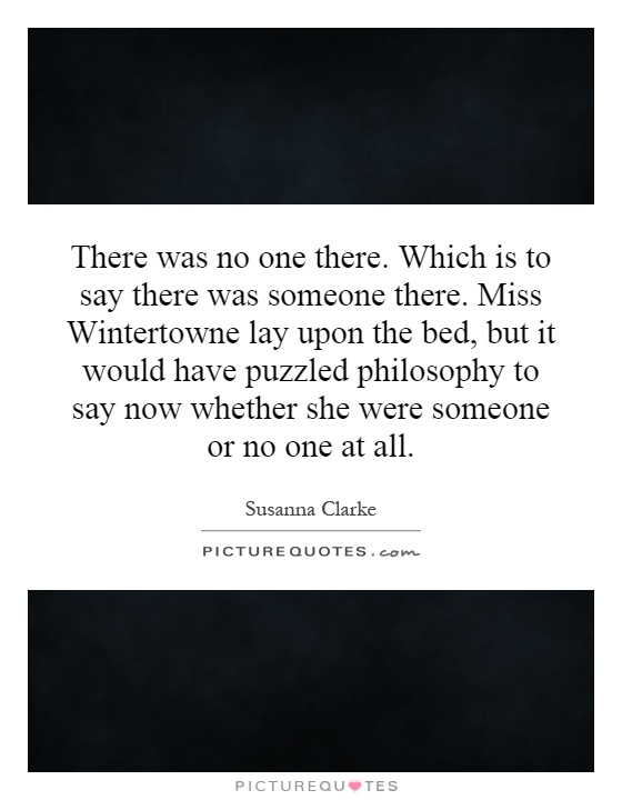 There was no one there. Which is to say there was someone there. Miss Wintertowne lay upon the bed, but it would have puzzled philosophy to say now whether she were someone or no one at all Picture Quote #1