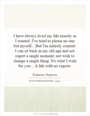 I have always lived my life exactly as I wanted. I've tried to please no one but myself...   But I'm entirely content. I can sit back in my old age and not regret a single moment, not wish to change a single thing. It's what I wish for you...   A life with no regrets Picture Quote #1