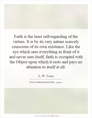 Faith is the least self-regarding of the virtues. It is by its very nature scarcely conscious of its own existence. Like the eye which sees everything in front of it and never sees itself, faith is occupied with the Object upon which it rests and pays no attention to itself at all Picture Quote #1