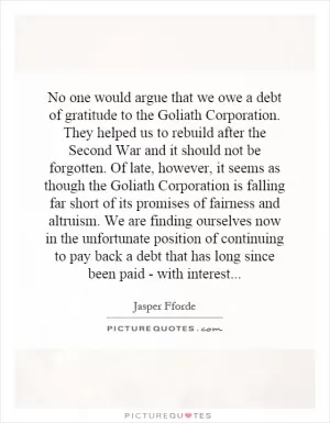 No one would argue that we owe a debt of gratitude to the Goliath Corporation. They helped us to rebuild after the Second War and it should not be forgotten. Of late, however, it seems as though the Goliath Corporation is falling far short of its promises of fairness and altruism. We are finding ourselves now in the unfortunate position of continuing to pay back a debt that has long since been paid - with interest Picture Quote #1