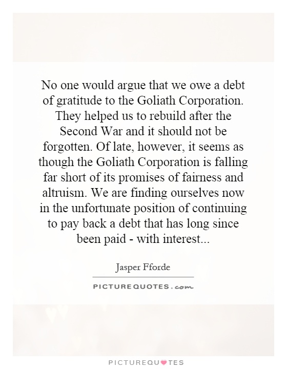 No one would argue that we owe a debt of gratitude to the Goliath Corporation. They helped us to rebuild after the Second War and it should not be forgotten. Of late, however, it seems as though the Goliath Corporation is falling far short of its promises of fairness and altruism. We are finding ourselves now in the unfortunate position of continuing to pay back a debt that has long since been paid - with interest Picture Quote #1