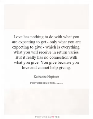 Love has nothing to do with what you are expecting to get - only what you are expecting to give - which is everything. What you will receive in return varies. But it really has no connection with what you give. You give because you love and cannot help giving Picture Quote #1