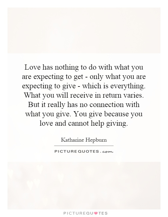 Love has nothing to do with what you are expecting to get - only what you are expecting to give - which is everything. What you will receive in return varies. But it really has no connection with what you give. You give because you love and cannot help giving Picture Quote #1