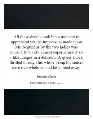 All these details took but a moment to apprehend yet the impression made upon Mr. Segundus by the two ladies was unusually vivid - almost supernaturally so - like images in a delirium. A queer shock thrilled through his whole being his senses were overwhelmed and he fainted away Picture Quote #1