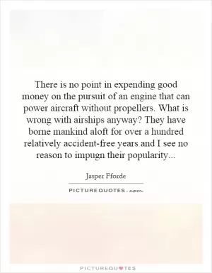 There is no point in expending good money on the pursuit of an engine that can power aircraft without propellers. What is wrong with airships anyway? They have borne mankind aloft for over a hundred relatively accident-free years and I see no reason to impugn their popularity Picture Quote #1