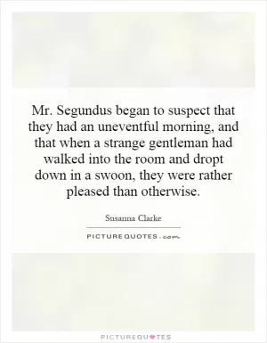Mr. Segundus began to suspect that they had an uneventful morning, and that when a strange gentleman had walked into the room and dropt down in a swoon, they were rather pleased than otherwise Picture Quote #1