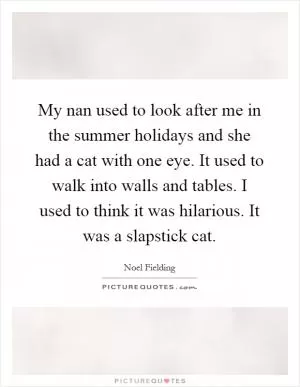 My nan used to look after me in the summer holidays and she had a cat with one eye. It used to walk into walls and tables. I used to think it was hilarious. It was a slapstick cat Picture Quote #1