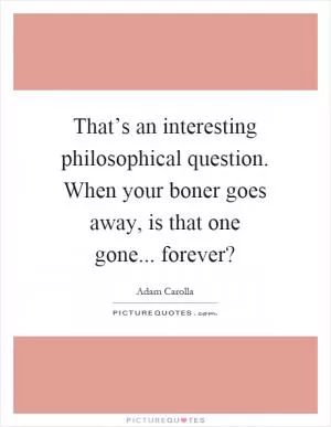 That’s an interesting philosophical question. When your boner goes away, is that one gone... forever? Picture Quote #1