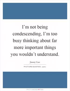 I’m not being condescending, I’m too busy thinking about far more important things you wouldn’t understand Picture Quote #1