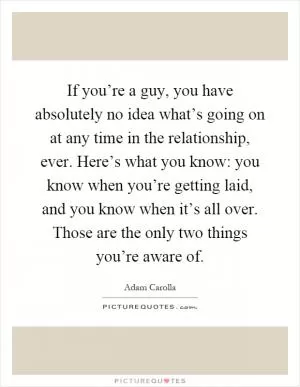If you’re a guy, you have absolutely no idea what’s going on at any time in the relationship, ever. Here’s what you know: you know when you’re getting laid, and you know when it’s all over. Those are the only two things you’re aware of Picture Quote #1