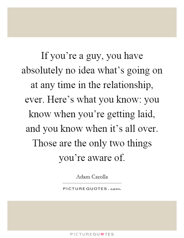 If you're a guy, you have absolutely no idea what's going on at any time in the relationship, ever. Here's what you know: you know when you're getting laid, and you know when it's all over. Those are the only two things you're aware of Picture Quote #1