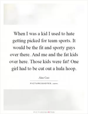 When I was a kid I used to hate getting picked for team sports. It would be the fit and sporty guys over there. And me and the fat kids over here. Those kids were fat! One girl had to be cut out a hula hoop Picture Quote #1