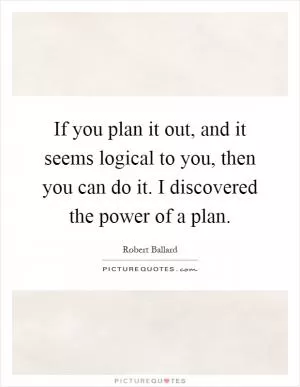 If you plan it out, and it seems logical to you, then you can do it. I discovered the power of a plan Picture Quote #1