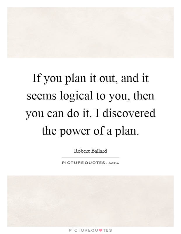 If you plan it out, and it seems logical to you, then you can do it. I discovered the power of a plan Picture Quote #1
