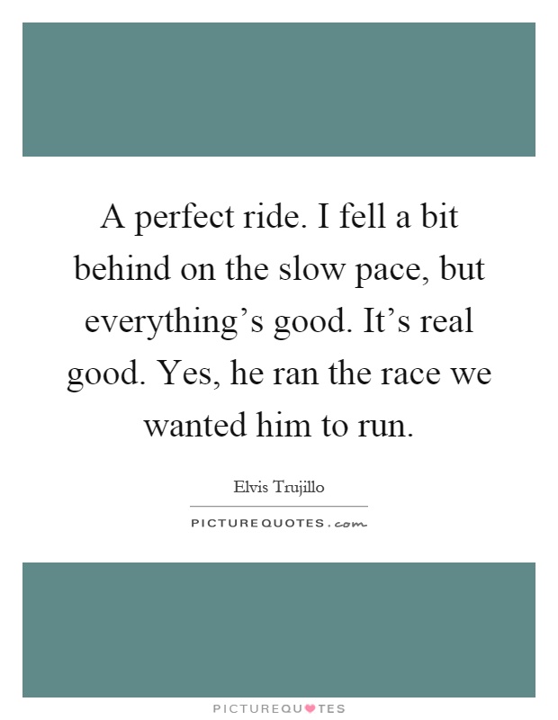A perfect ride. I fell a bit behind on the slow pace, but everything's good. It's real good. Yes, he ran the race we wanted him to run Picture Quote #1