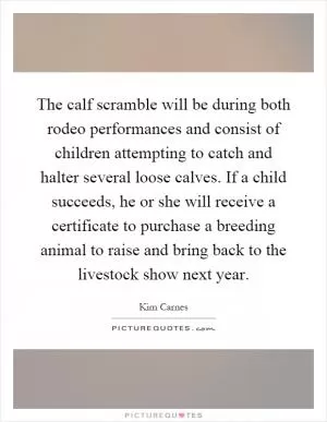 The calf scramble will be during both rodeo performances and consist of children attempting to catch and halter several loose calves. If a child succeeds, he or she will receive a certificate to purchase a breeding animal to raise and bring back to the livestock show next year Picture Quote #1