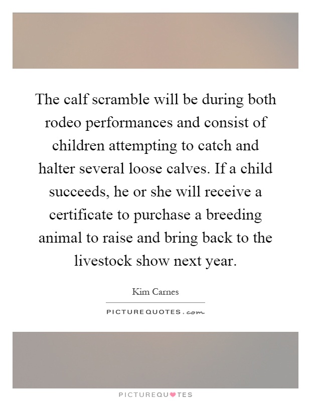 The calf scramble will be during both rodeo performances and consist of children attempting to catch and halter several loose calves. If a child succeeds, he or she will receive a certificate to purchase a breeding animal to raise and bring back to the livestock show next year Picture Quote #1