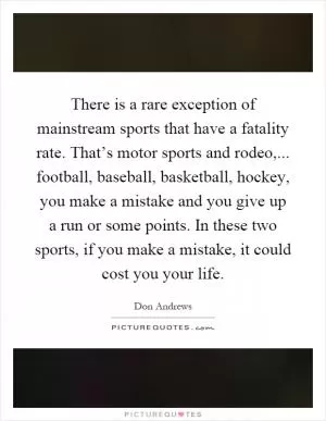 There is a rare exception of mainstream sports that have a fatality rate. That’s motor sports and rodeo,... football, baseball, basketball, hockey, you make a mistake and you give up a run or some points. In these two sports, if you make a mistake, it could cost you your life Picture Quote #1