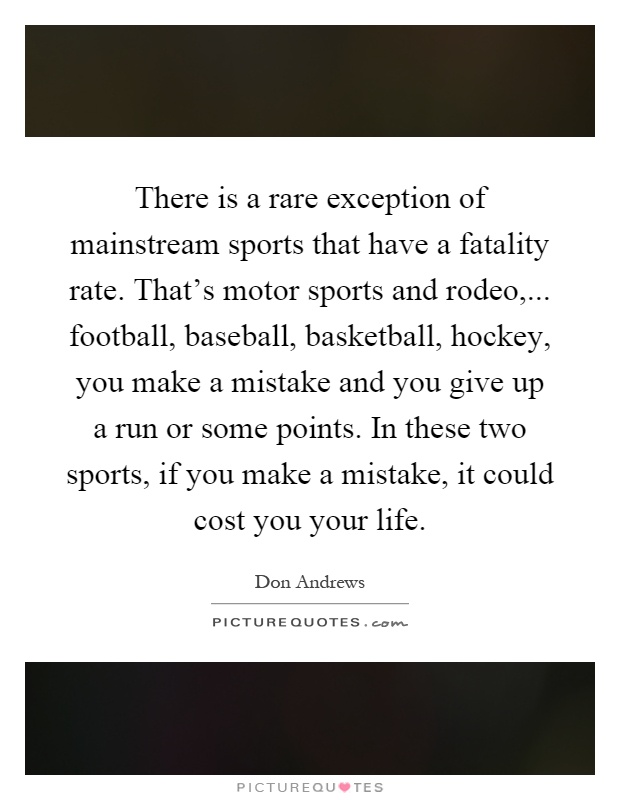There is a rare exception of mainstream sports that have a fatality rate. That's motor sports and rodeo,... football, baseball, basketball, hockey, you make a mistake and you give up a run or some points. In these two sports, if you make a mistake, it could cost you your life Picture Quote #1