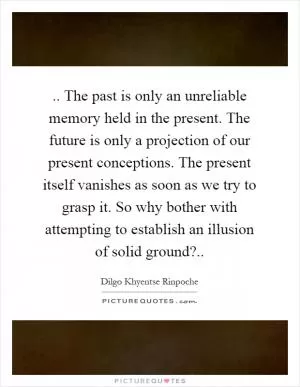 .. The past is only an unreliable memory held in the present. The future is only a projection of our present conceptions. The present itself vanishes as soon as we try to grasp it. So why bother with attempting to establish an illusion of solid ground? Picture Quote #1